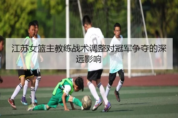 江苏女篮主教练战术调整对冠军争夺的深远影响